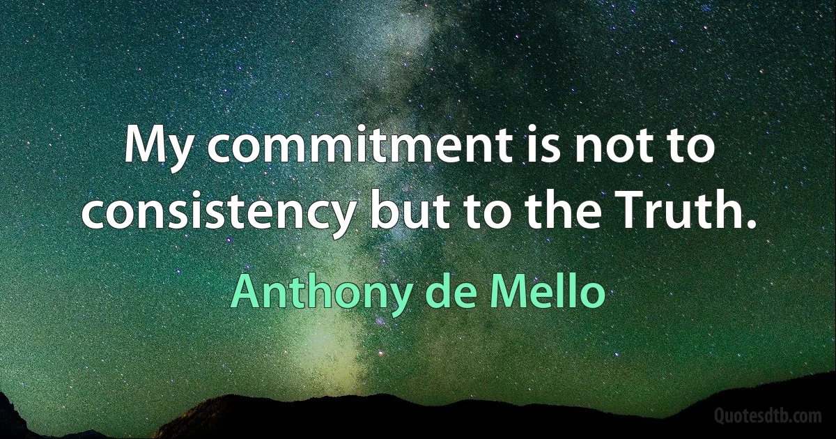 My commitment is not to consistency but to the Truth. (Anthony de Mello)