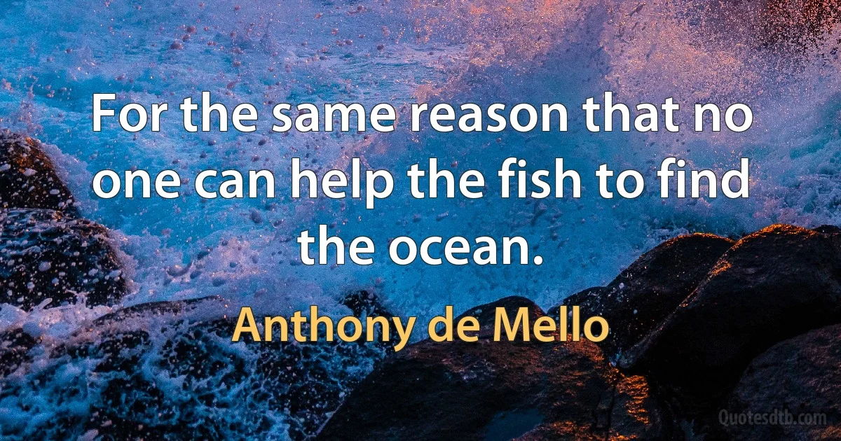 For the same reason that no one can help the fish to find the ocean. (Anthony de Mello)