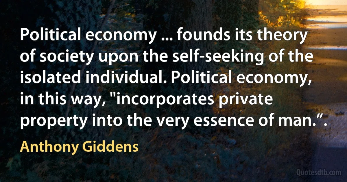 Political economy ... founds its theory of society upon the self-seeking of the isolated individual. Political economy, in this way, "incorporates private property into the very essence of man.”. (Anthony Giddens)