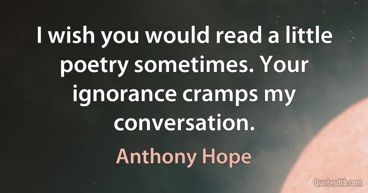 I wish you would read a little poetry sometimes. Your ignorance cramps my conversation. (Anthony Hope)