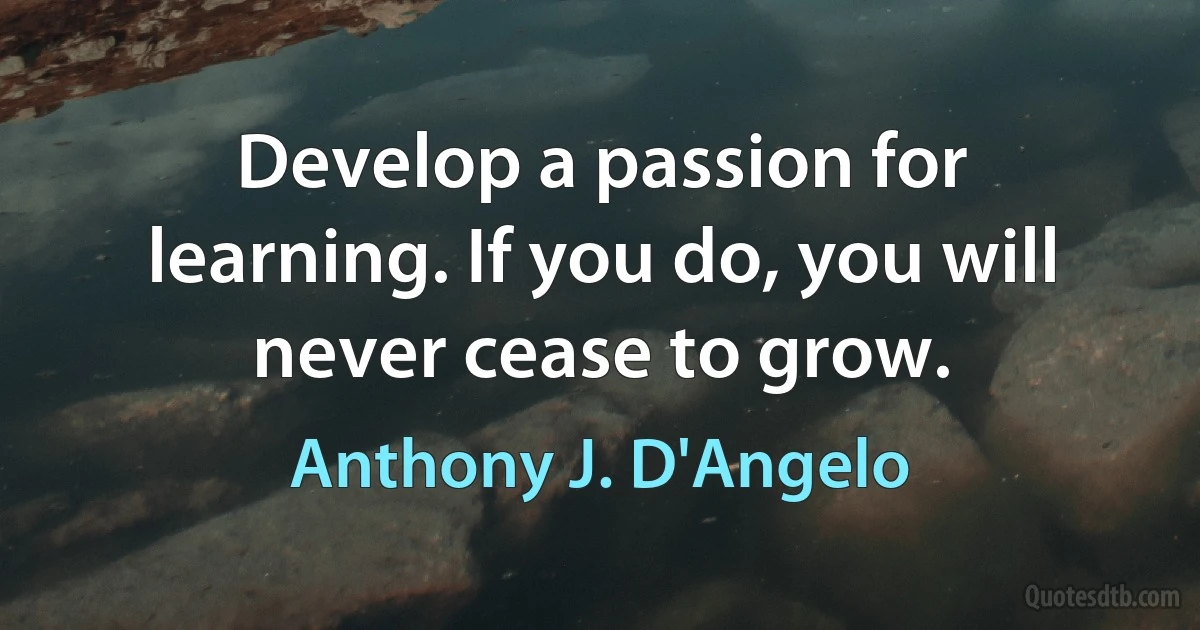 Develop a passion for learning. If you do, you will never cease to grow. (Anthony J. D'Angelo)