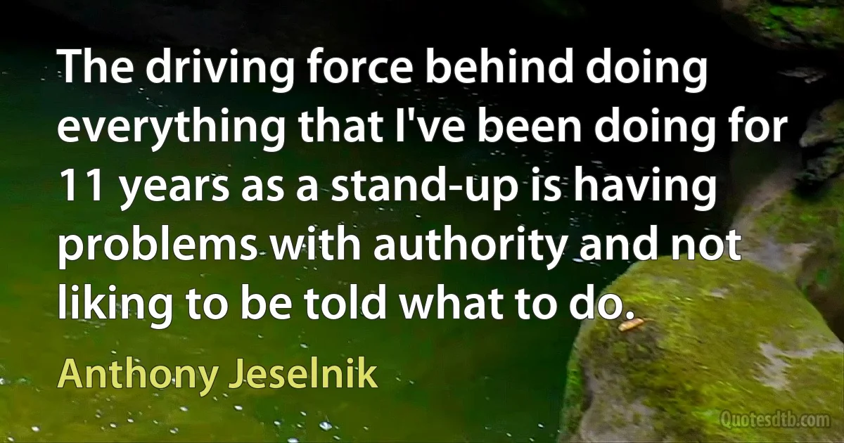 The driving force behind doing everything that I've been doing for 11 years as a stand-up is having problems with authority and not liking to be told what to do. (Anthony Jeselnik)