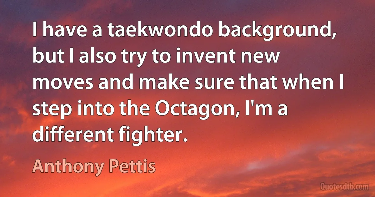 I have a taekwondo background, but I also try to invent new moves and make sure that when I step into the Octagon, I'm a different fighter. (Anthony Pettis)