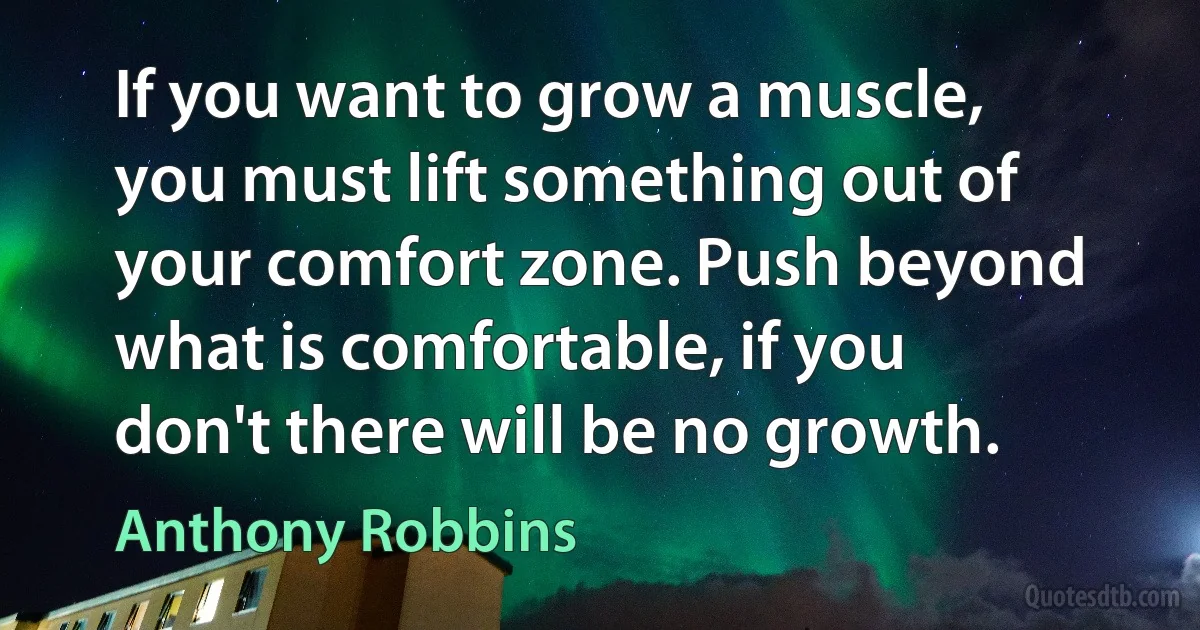 If you want to grow a muscle, you must lift something out of your comfort zone. Push beyond what is comfortable, if you don't there will be no growth. (Anthony Robbins)