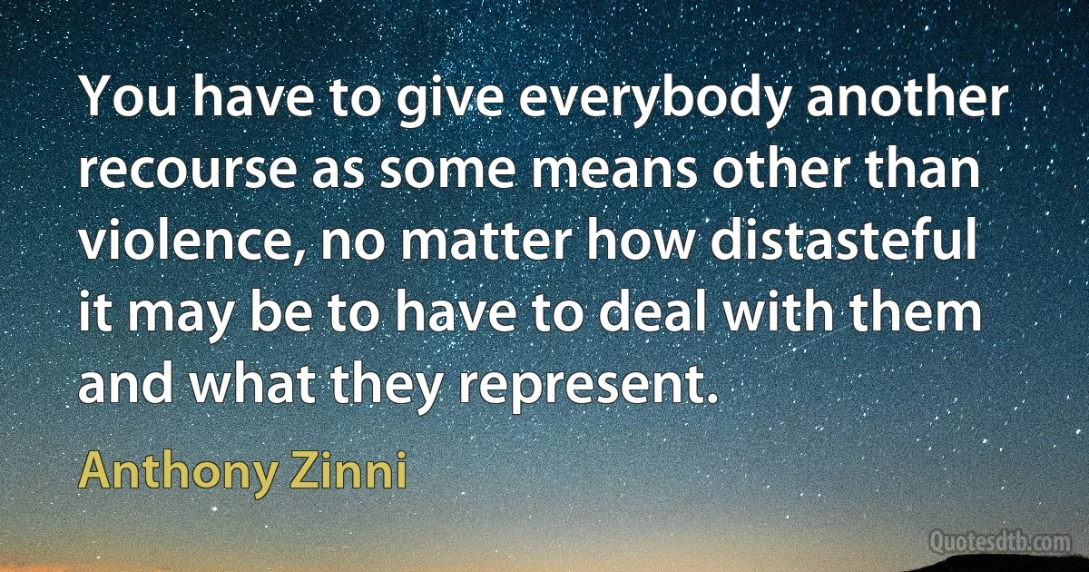 You have to give everybody another recourse as some means other than violence, no matter how distasteful it may be to have to deal with them and what they represent. (Anthony Zinni)