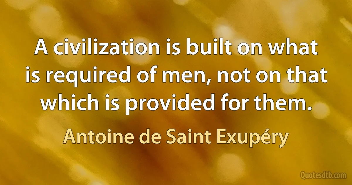 A civilization is built on what is required of men, not on that which is provided for them. (Antoine de Saint Exupéry)