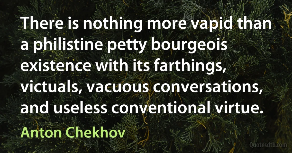 There is nothing more vapid than a philistine petty bourgeois existence with its farthings, victuals, vacuous conversations, and useless conventional virtue. (Anton Chekhov)