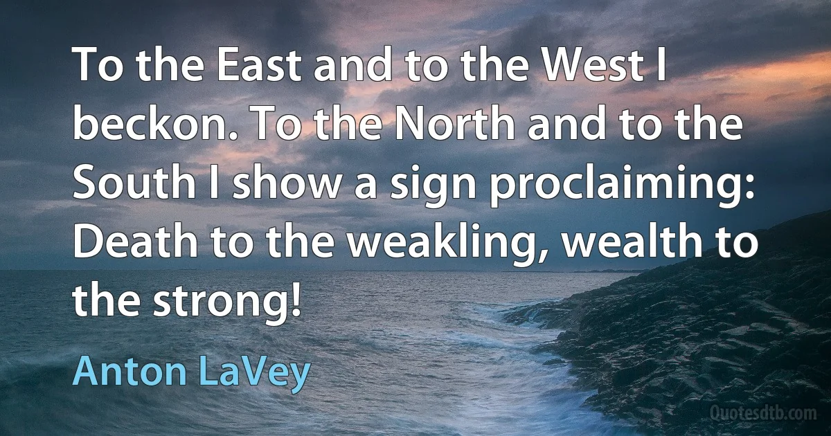 To the East and to the West I beckon. To the North and to the South I show a sign proclaiming: Death to the weakling, wealth to the strong! (Anton LaVey)