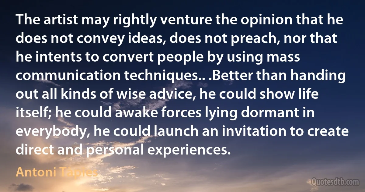 The artist may rightly venture the opinion that he does not convey ideas, does not preach, nor that he intents to convert people by using mass communication techniques.. .Better than handing out all kinds of wise advice, he could show life itself; he could awake forces lying dormant in everybody, he could launch an invitation to create direct and personal experiences. (Antoni Tàpies)