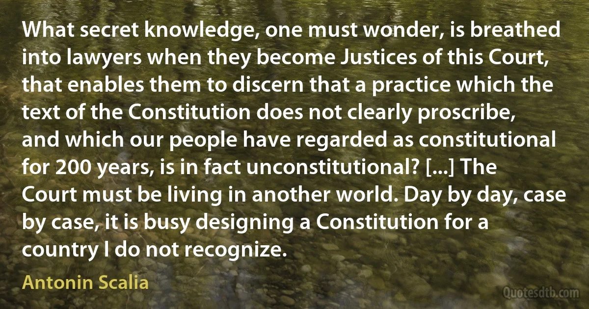 What secret knowledge, one must wonder, is breathed into lawyers when they become Justices of this Court, that enables them to discern that a practice which the text of the Constitution does not clearly proscribe, and which our people have regarded as constitutional for 200 years, is in fact unconstitutional? [...] The Court must be living in another world. Day by day, case by case, it is busy designing a Constitution for a country I do not recognize. (Antonin Scalia)