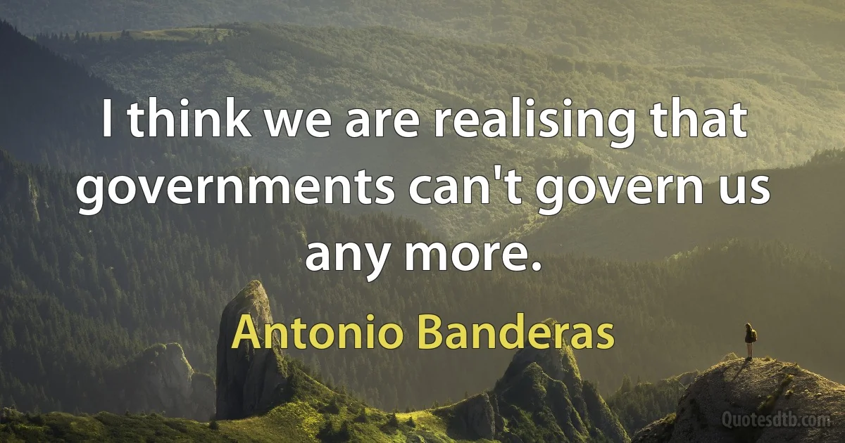 I think we are realising that governments can't govern us any more. (Antonio Banderas)