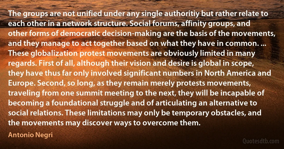 The groups are not unified under any single authoritiy but rather relate to each other in a network structure. Social forums, affinity groups, and other forms of democratic decision-making are the basis of the movements, and they manage to act together based on what they have in common. ... These globalization protest movements are obviously limited in many regards. First of all, although their vision and desire is global in scope, they have thus far only involved significant numbers in North America and Europe. Second, so long, as they remain merely protests movements, traveling from one summit meeting to the next, they will be incapable of becoming a foundational struggle and of articulating an alternative to social relations. These limitations may only be temporary obstacles, and the movements may discover ways to overcome them. (Antonio Negri)