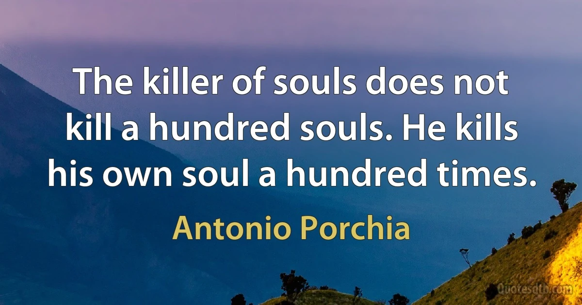 The killer of souls does not kill a hundred souls. He kills his own soul a hundred times. (Antonio Porchia)