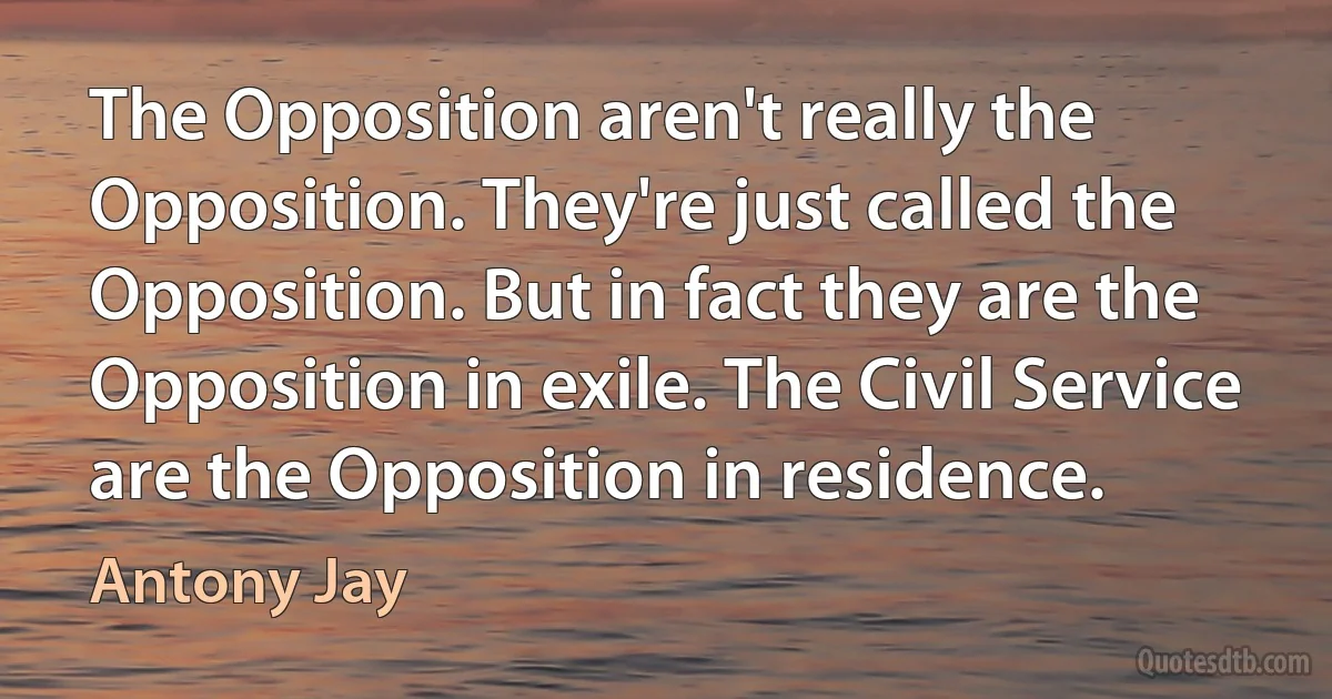 The Opposition aren't really the Opposition. They're just called the Opposition. But in fact they are the Opposition in exile. The Civil Service are the Opposition in residence. (Antony Jay)