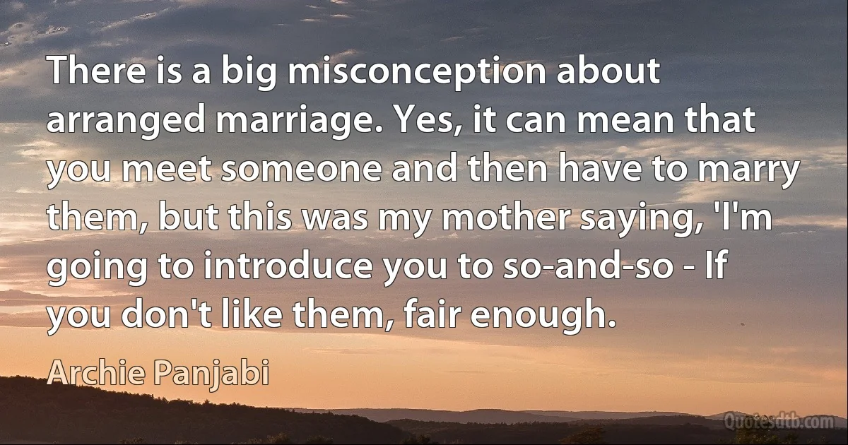 There is a big misconception about arranged marriage. Yes, it can mean that you meet someone and then have to marry them, but this was my mother saying, 'I'm going to introduce you to so-and-so - If you don't like them, fair enough. (Archie Panjabi)