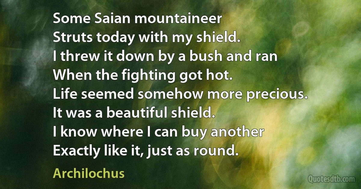 Some Saian mountaineer
Struts today with my shield.
I threw it down by a bush and ran
When the fighting got hot.
Life seemed somehow more precious.
It was a beautiful shield.
I know where I can buy another
Exactly like it, just as round. (Archilochus)