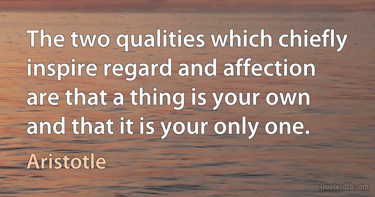 The two qualities which chiefly inspire regard and affection are that a thing is your own and that it is your only one. (Aristotle)