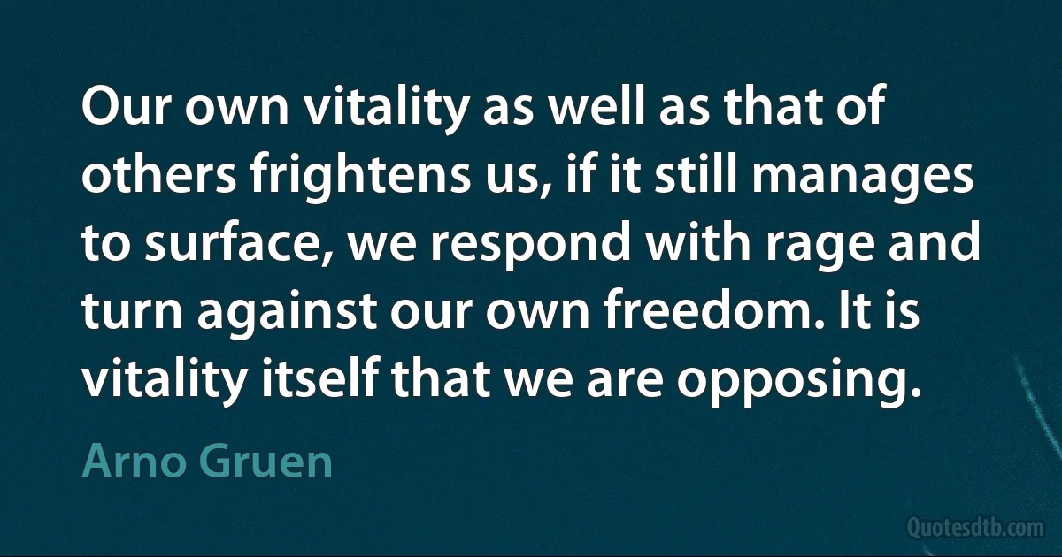 Our own vitality as well as that of others frightens us, if it still manages to surface, we respond with rage and turn against our own freedom. It is vitality itself that we are opposing. (Arno Gruen)