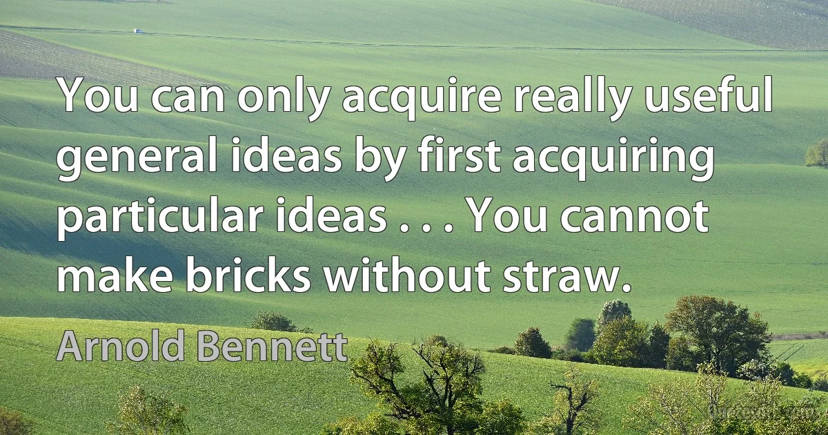 You can only acquire really useful general ideas by first acquiring particular ideas . . . You cannot make bricks without straw. (Arnold Bennett)