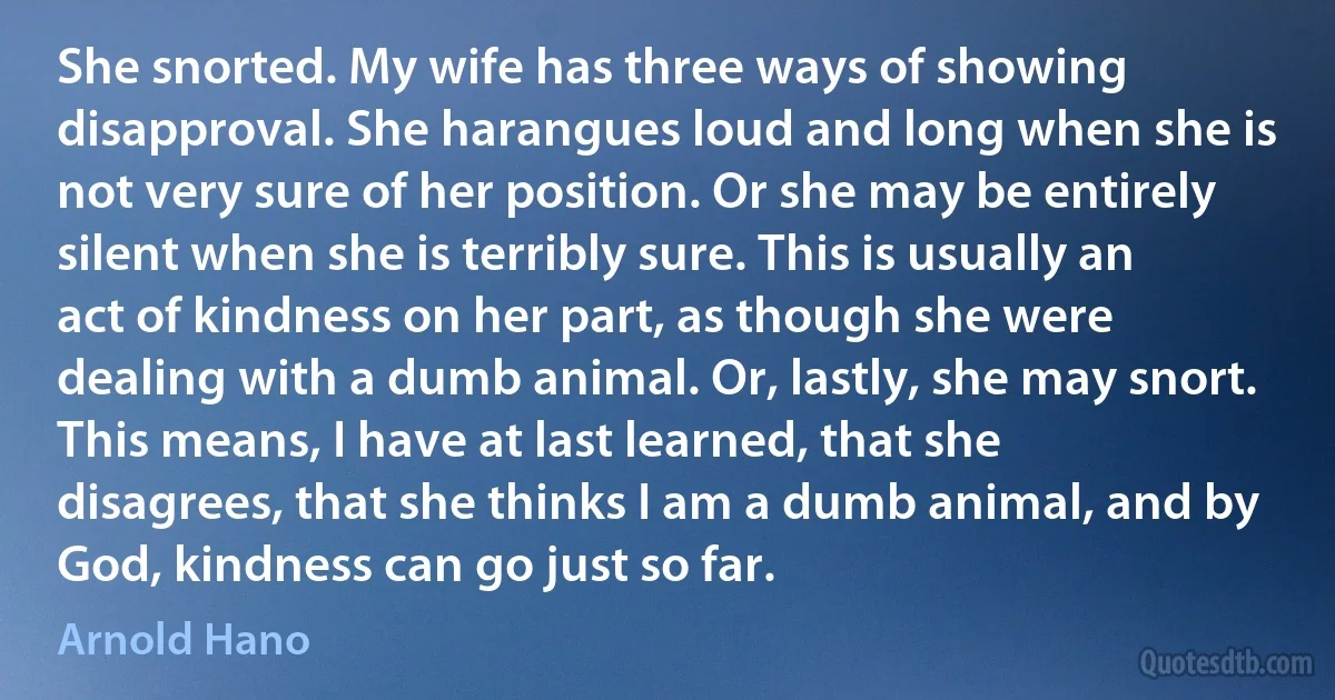 She snorted. My wife has three ways of showing disapproval. She harangues loud and long when she is not very sure of her position. Or she may be entirely silent when she is terribly sure. This is usually an act of kindness on her part, as though she were dealing with a dumb animal. Or, lastly, she may snort. This means, I have at last learned, that she disagrees, that she thinks I am a dumb animal, and by God, kindness can go just so far. (Arnold Hano)