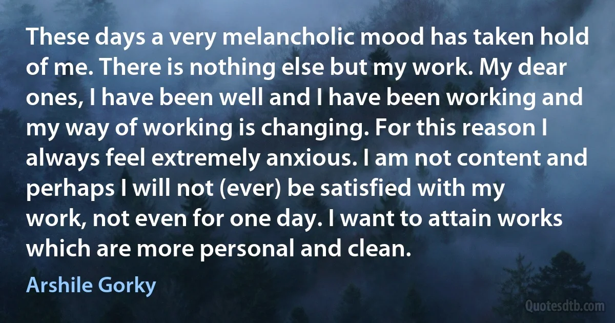 These days a very melancholic mood has taken hold of me. There is nothing else but my work. My dear ones, I have been well and I have been working and my way of working is changing. For this reason I always feel extremely anxious. I am not content and perhaps I will not (ever) be satisfied with my work, not even for one day. I want to attain works which are more personal and clean. (Arshile Gorky)