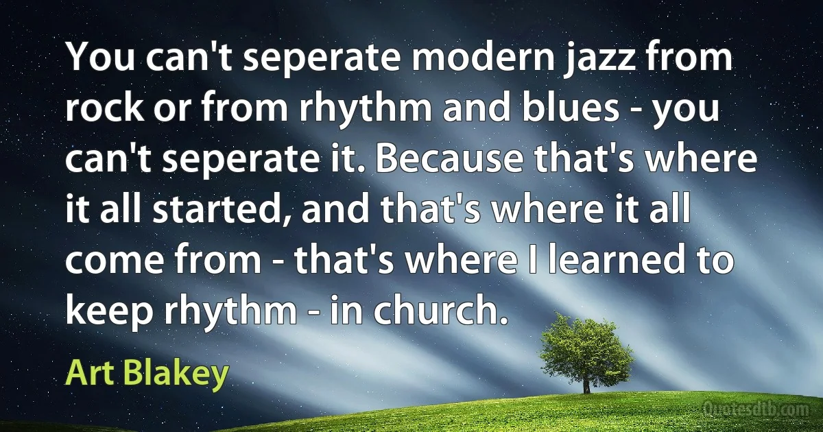 You can't seperate modern jazz from rock or from rhythm and blues - you can't seperate it. Because that's where it all started, and that's where it all come from - that's where I learned to keep rhythm - in church. (Art Blakey)