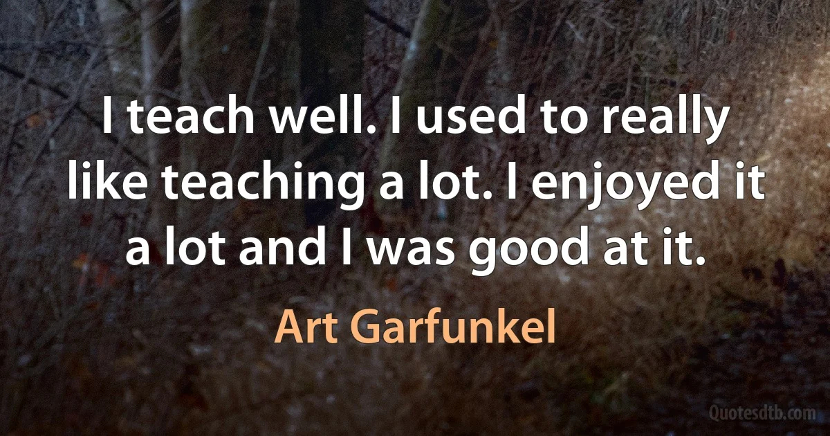 I teach well. I used to really like teaching a lot. I enjoyed it a lot and I was good at it. (Art Garfunkel)