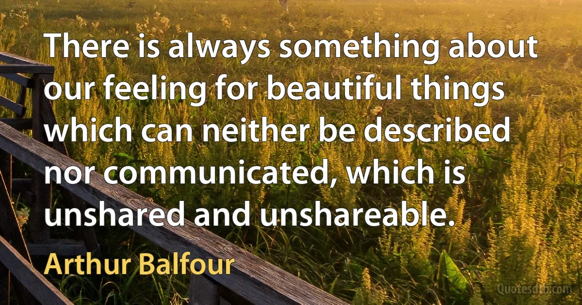 There is always something about our feeling for beautiful things which can neither be described nor communicated, which is unshared and unshareable. (Arthur Balfour)