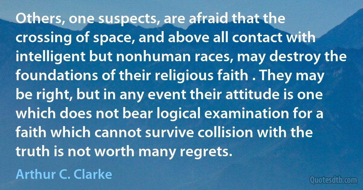 Others, one suspects, are afraid that the crossing of space, and above all contact with intelligent but nonhuman races, may destroy the foundations of their religious faith . They may be right, but in any event their attitude is one which does not bear logical examination for a faith which cannot survive collision with the truth is not worth many regrets. (Arthur C. Clarke)