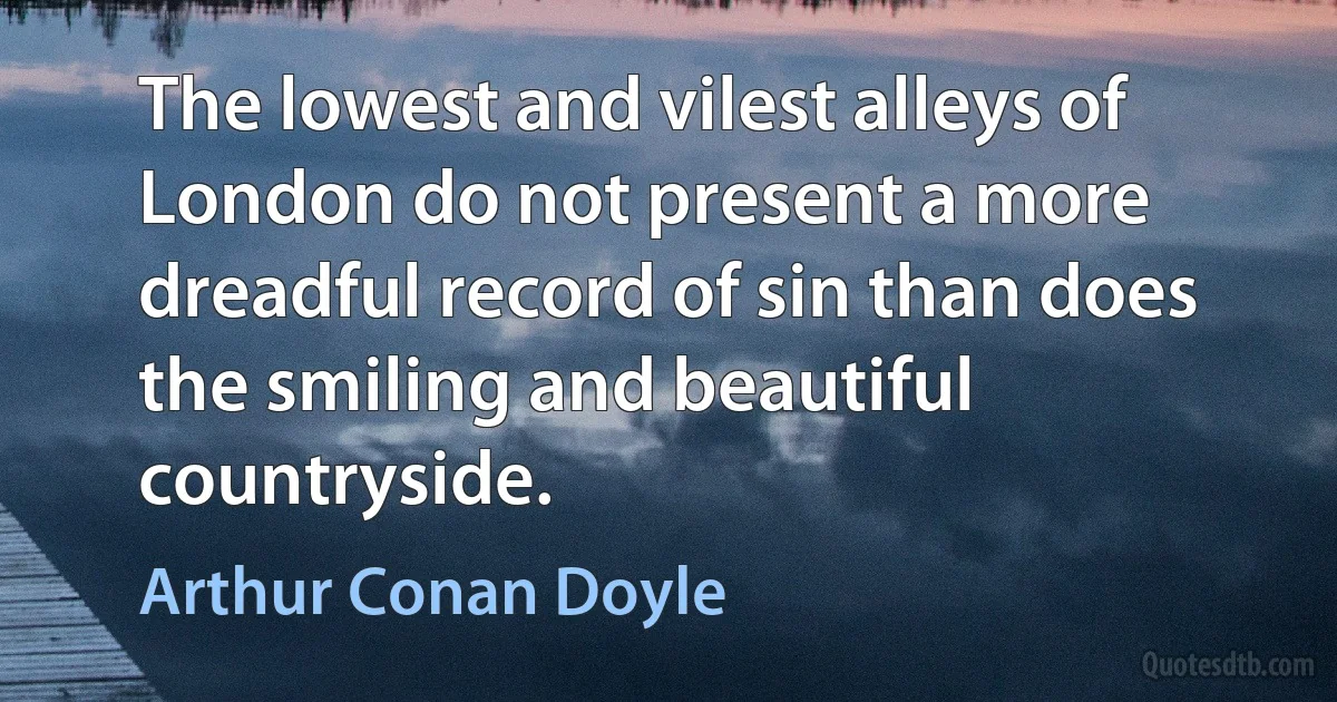 The lowest and vilest alleys of London do not present a more dreadful record of sin than does the smiling and beautiful countryside. (Arthur Conan Doyle)