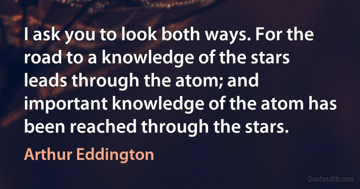 I ask you to look both ways. For the road to a knowledge of the stars leads through the atom; and important knowledge of the atom has been reached through the stars. (Arthur Eddington)