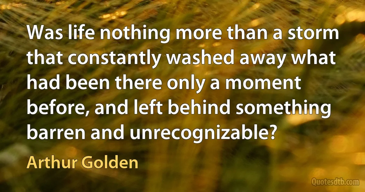 Was life nothing more than a storm that constantly washed away what had been there only a moment before, and left behind something barren and unrecognizable? (Arthur Golden)