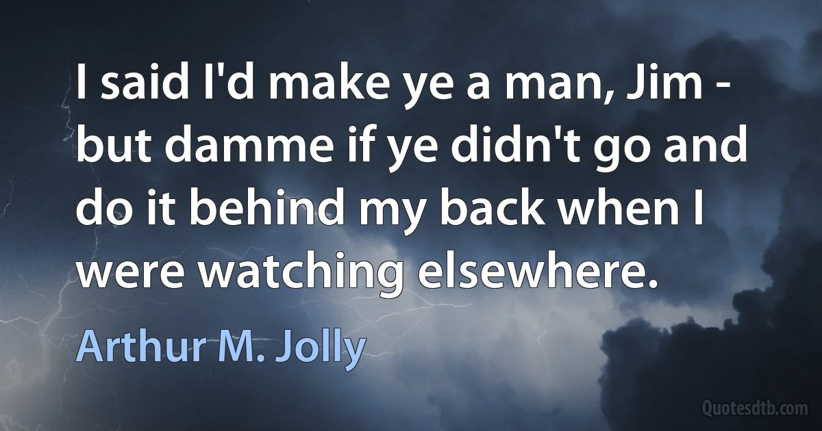 I said I'd make ye a man, Jim - but damme if ye didn't go and do it behind my back when I were watching elsewhere. (Arthur M. Jolly)