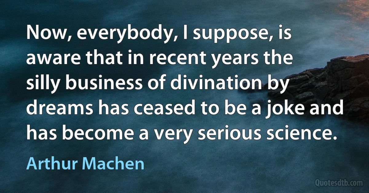 Now, everybody, I suppose, is aware that in recent years the silly business of divination by dreams has ceased to be a joke and has become a very serious science. (Arthur Machen)