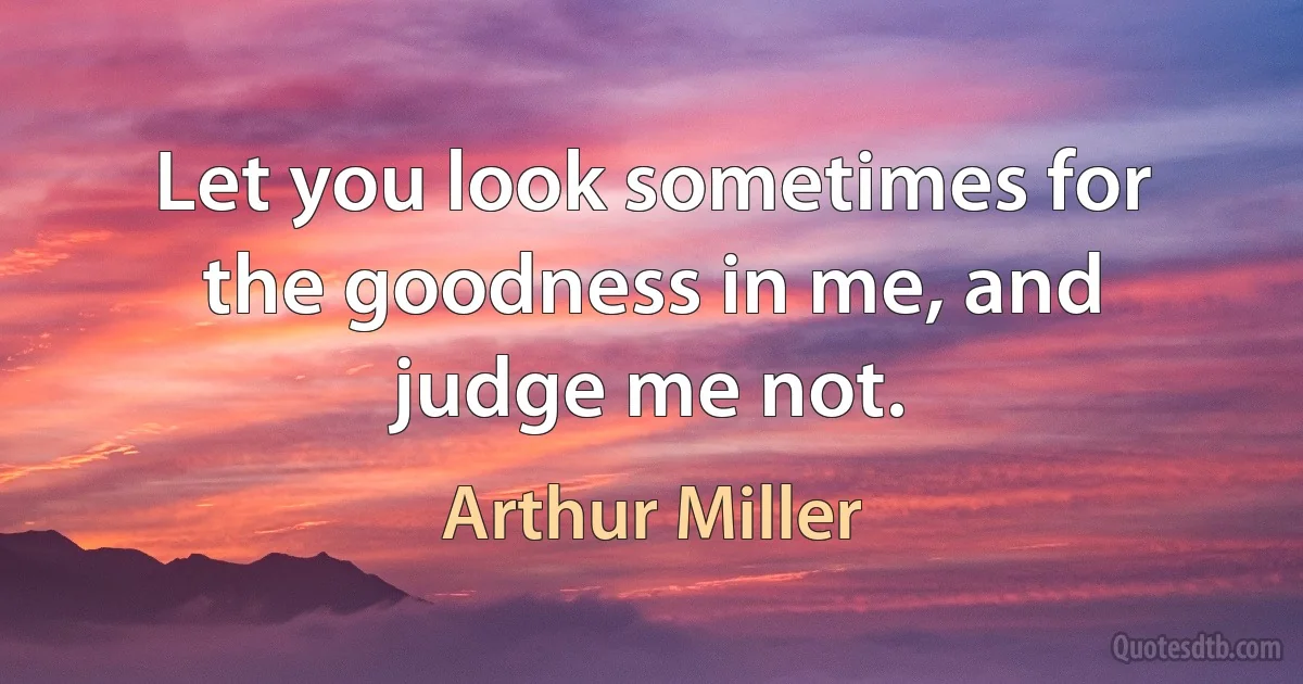 Let you look sometimes for the goodness in me, and judge me not. (Arthur Miller)