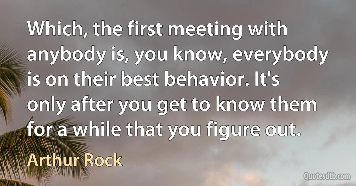 Which, the first meeting with anybody is, you know, everybody is on their best behavior. It's only after you get to know them for a while that you figure out. (Arthur Rock)