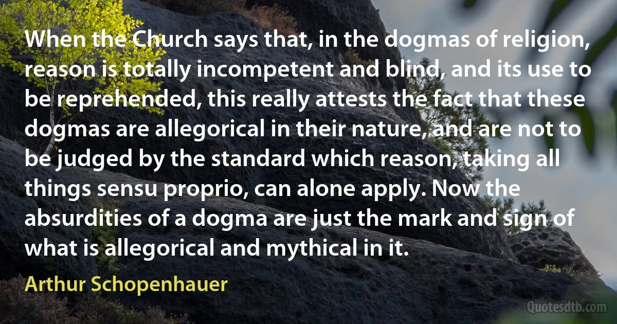 When the Church says that, in the dogmas of religion, reason is totally incompetent and blind, and its use to be reprehended, this really attests the fact that these dogmas are allegorical in their nature, and are not to be judged by the standard which reason, taking all things sensu proprio, can alone apply. Now the absurdities of a dogma are just the mark and sign of what is allegorical and mythical in it. (Arthur Schopenhauer)