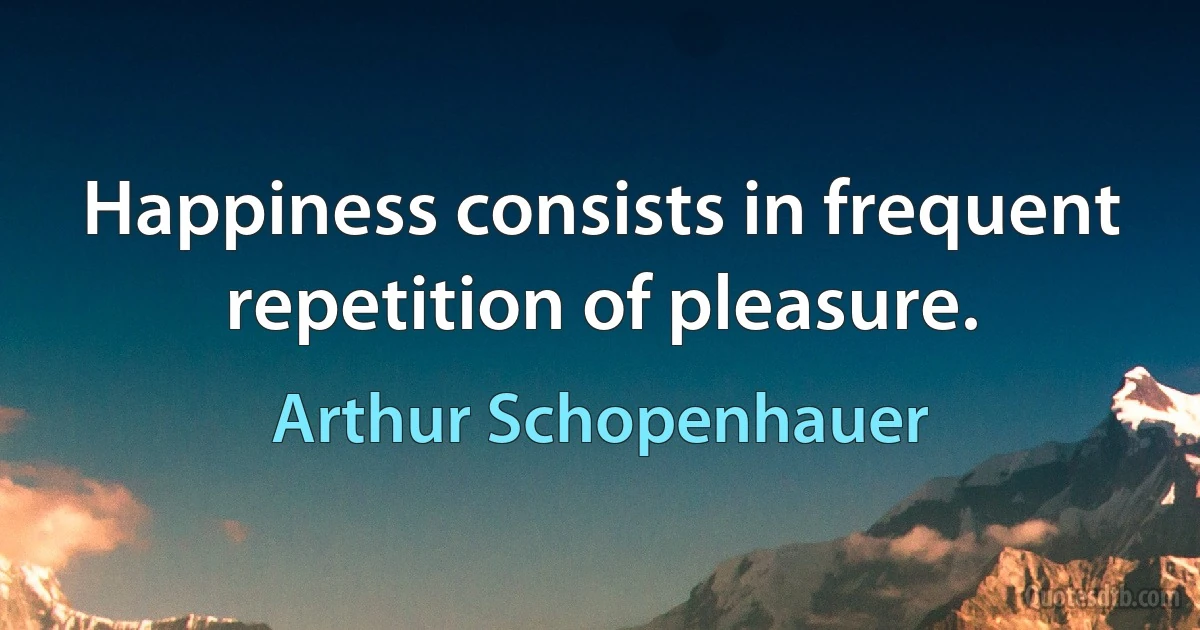 Happiness consists in frequent repetition of pleasure. (Arthur Schopenhauer)