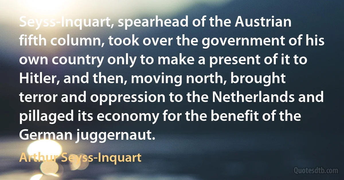 Seyss-Inquart, spearhead of the Austrian fifth column, took over the government of his own country only to make a present of it to Hitler, and then, moving north, brought terror and oppression to the Netherlands and pillaged its economy for the benefit of the German juggernaut. (Arthur Seyss-Inquart)