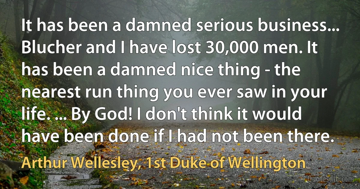 It has been a damned serious business... Blucher and I have lost 30,000 men. It has been a damned nice thing - the nearest run thing you ever saw in your life. ... By God! I don't think it would have been done if I had not been there. (Arthur Wellesley, 1st Duke of Wellington)