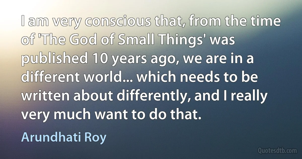 I am very conscious that, from the time of 'The God of Small Things' was published 10 years ago, we are in a different world... which needs to be written about differently, and I really very much want to do that. (Arundhati Roy)