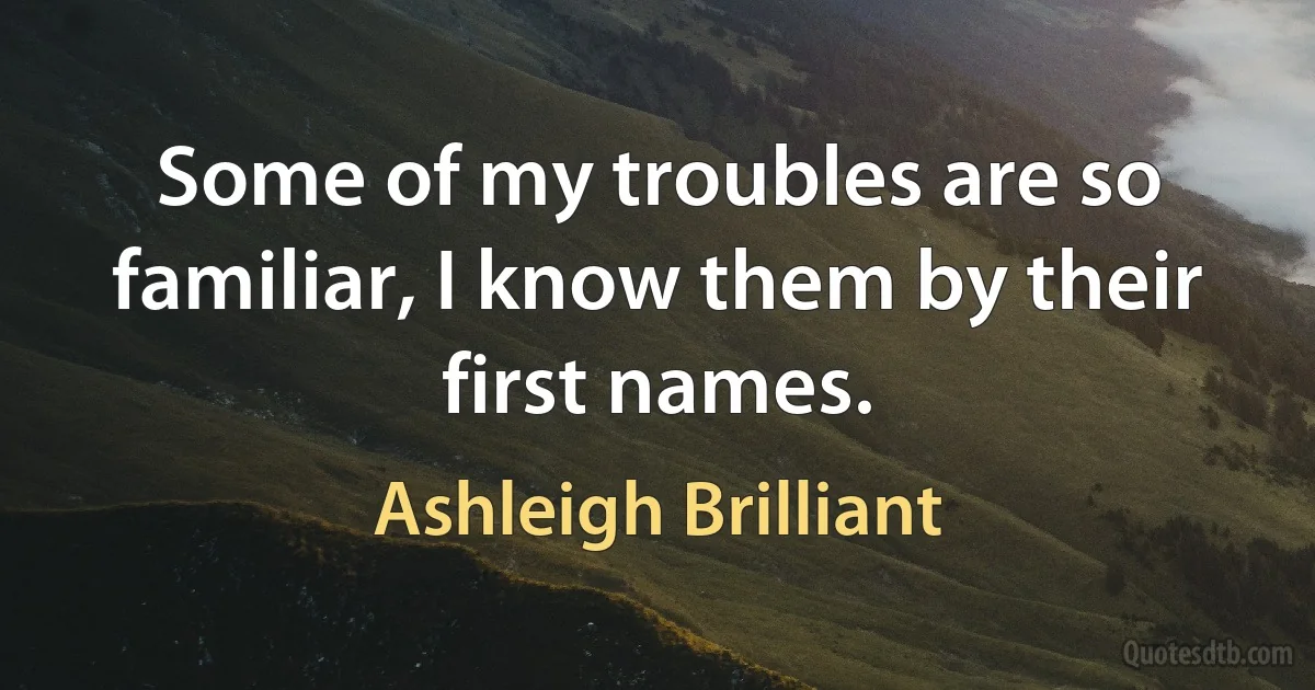 Some of my troubles are so familiar, I know them by their first names. (Ashleigh Brilliant)