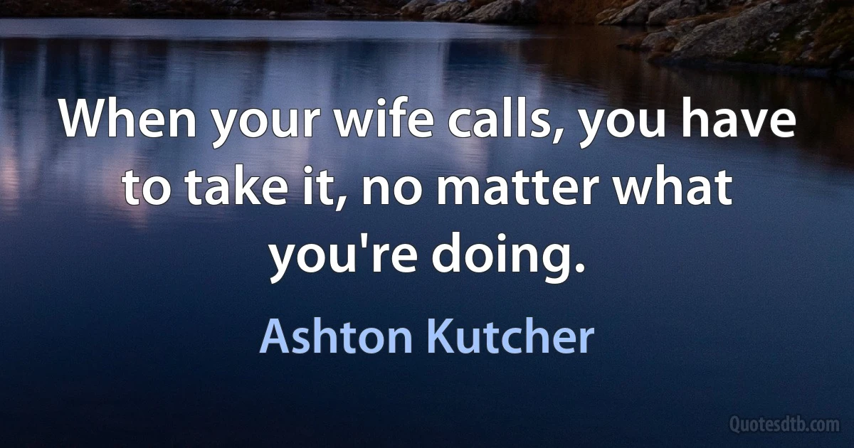 When your wife calls, you have to take it, no matter what you're doing. (Ashton Kutcher)