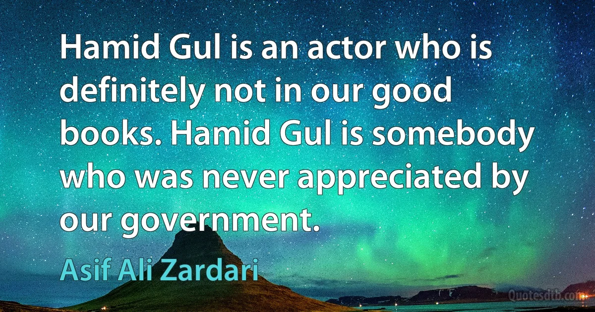 Hamid Gul is an actor who is definitely not in our good books. Hamid Gul is somebody who was never appreciated by our government. (Asif Ali Zardari)