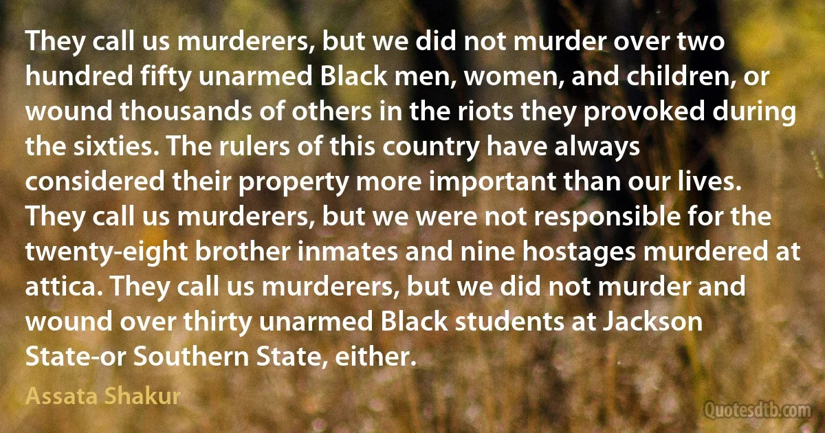 They call us murderers, but we did not murder over two hundred fifty unarmed Black men, women, and children, or wound thousands of others in the riots they provoked during the sixties. The rulers of this country have always considered their property more important than our lives. They call us murderers, but we were not responsible for the twenty-eight brother inmates and nine hostages murdered at attica. They call us murderers, but we did not murder and wound over thirty unarmed Black students at Jackson State-or Southern State, either. (Assata Shakur)