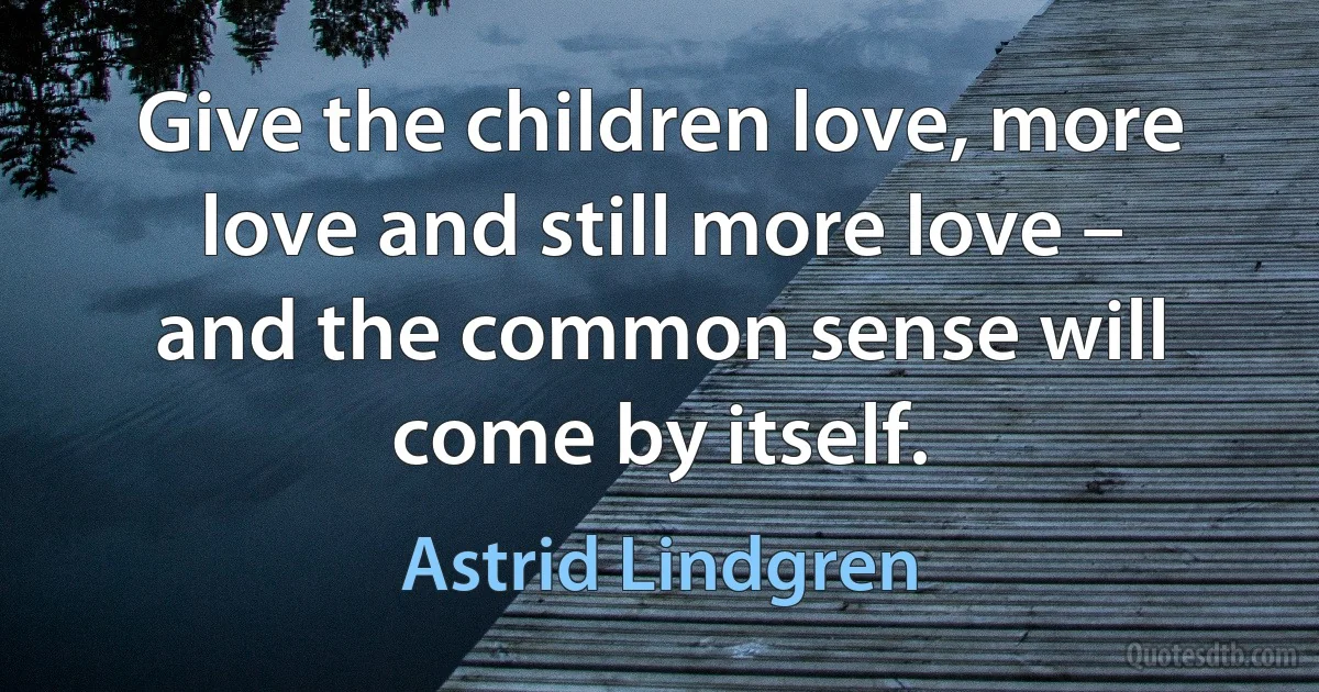 Give the children love, more love and still more love – and the common sense will come by itself. (Astrid Lindgren)