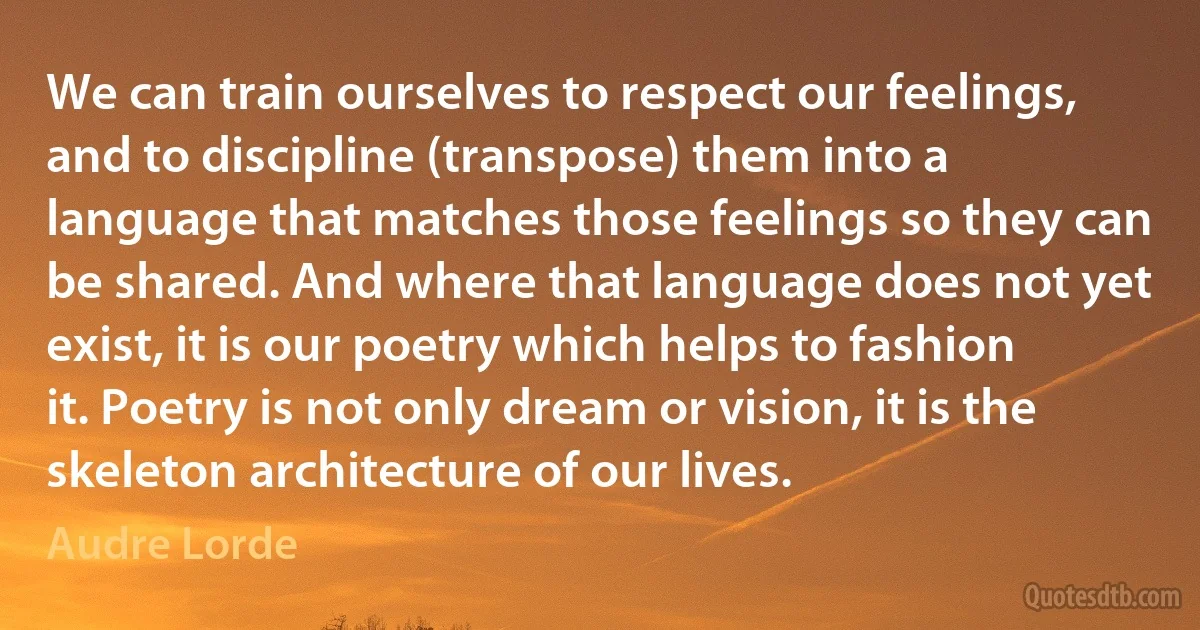 We can train ourselves to respect our feelings, and to discipline (transpose) them into a language that matches those feelings so they can be shared. And where that language does not yet exist, it is our poetry which helps to fashion it. Poetry is not only dream or vision, it is the skeleton architecture of our lives. (Audre Lorde)