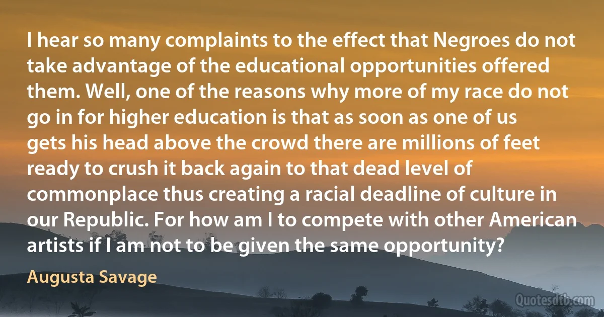 I hear so many complaints to the effect that Negroes do not take advantage of the educational opportunities offered them. Well, one of the reasons why more of my race do not go in for higher education is that as soon as one of us gets his head above the crowd there are millions of feet ready to crush it back again to that dead level of commonplace thus creating a racial deadline of culture in our Republic. For how am I to compete with other American artists if I am not to be given the same opportunity? (Augusta Savage)