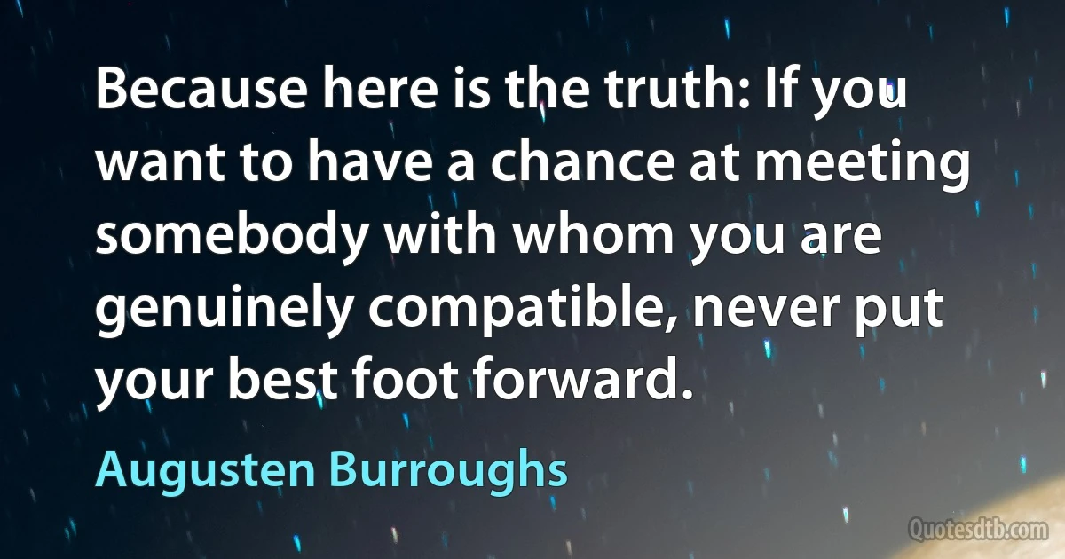 Because here is the truth: If you want to have a chance at meeting somebody with whom you are genuinely compatible, never put your best foot forward. (Augusten Burroughs)