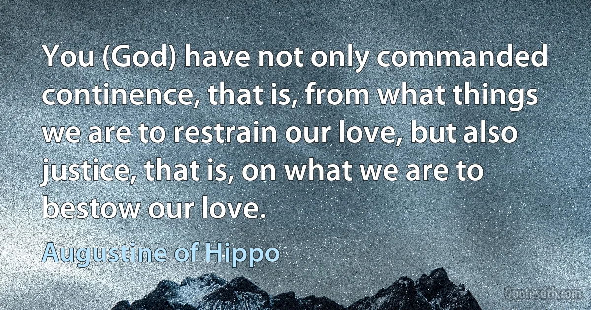 You (God) have not only commanded continence, that is, from what things we are to restrain our love, but also justice, that is, on what we are to bestow our love. (Augustine of Hippo)